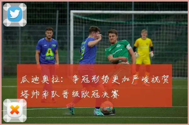 瓜迪奥拉：争冠形势更加严峻祝贺塔帅率队晋级欧冠决赛