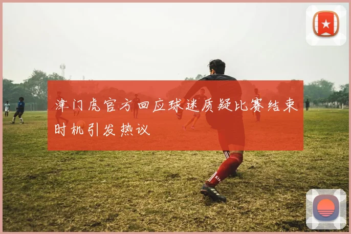 津门虎官方回应球迷质疑比赛结束时机引发热议