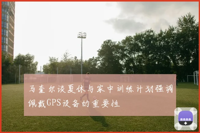 马奎尔谈夏休与家中训练计划强调佩戴GPS设备的重要性