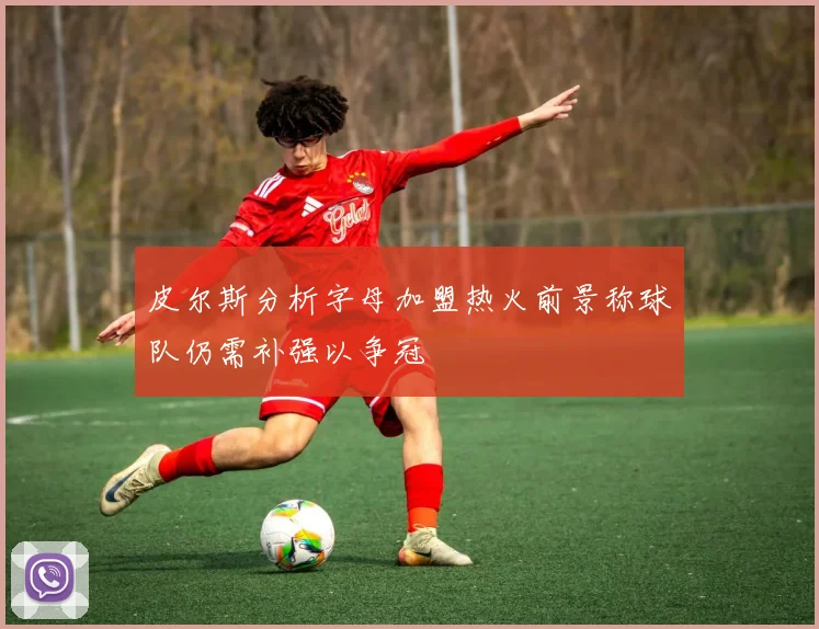 皮尔斯分析字母加盟热火前景称球队仍需补强以争冠