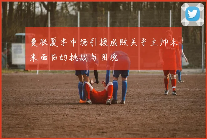 曼联夏季中场引援成败关乎主帅未来面临的挑战与困境