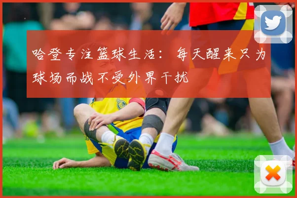 哈登专注篮球生活：每天醒来只为球场而战不受外界干扰