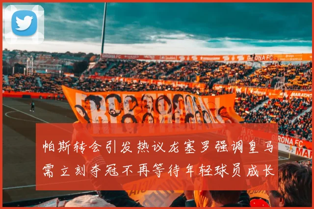 帕斯转会引发热议龙塞罗强调皇马需立刻夺冠不再等待年轻球员成长