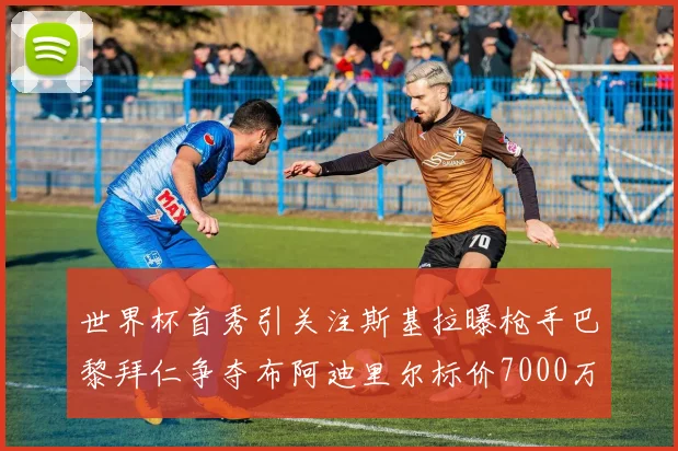 世界杯首秀引关注斯基拉曝枪手巴黎拜仁争夺布阿迪里尔标价7000万欧元