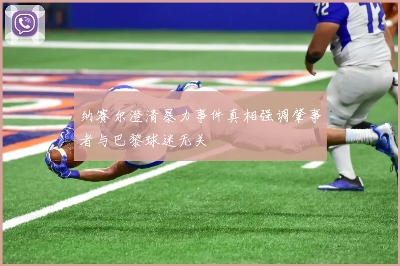 纳赛尔澄清暴力事件真相强调肇事者与巴黎球迷无关